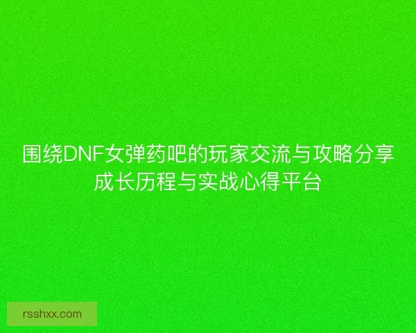 围绕DNF女弹药吧的玩家交流与攻略分享成长历程与实战心得平台