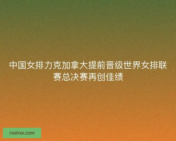 中国女排力克加拿大提前晋级世界女排联赛总决赛再创佳绩