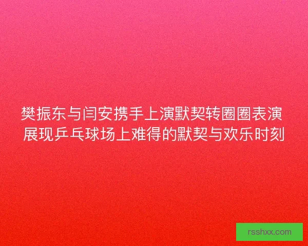 樊振东与闫安携手上演默契转圈圈表演 展现乒乓球场上难得的默契与欢乐时刻